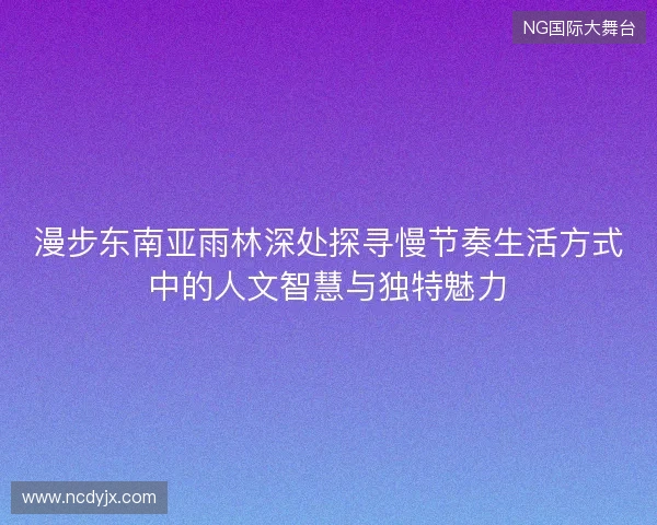 漫步东南亚雨林深处探寻慢节奏生活方式中的人文智慧与独特魅力 漫步东南亚雨林深处探寻慢节奏生活方式中的人文智慧与独特魅力
